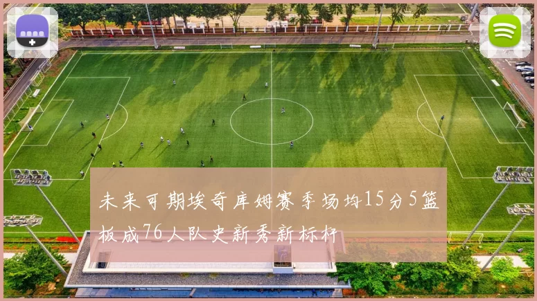 未来可期埃奇库姆赛季场均15分5篮板成76人队史新秀新标杆