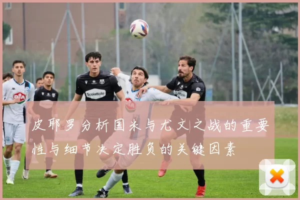 皮耶罗分析国米与尤文之战的重要性与细节决定胜负的关键因素