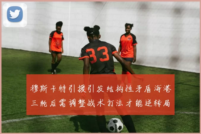 穆斯卡特引援引发结构性矛盾海港三轮后需调整战术打法才能逆转局面