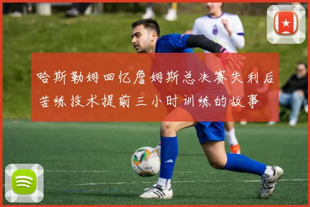 哈斯勒姆回忆詹姆斯总决赛失利后苦练技术提前三小时训练的故事