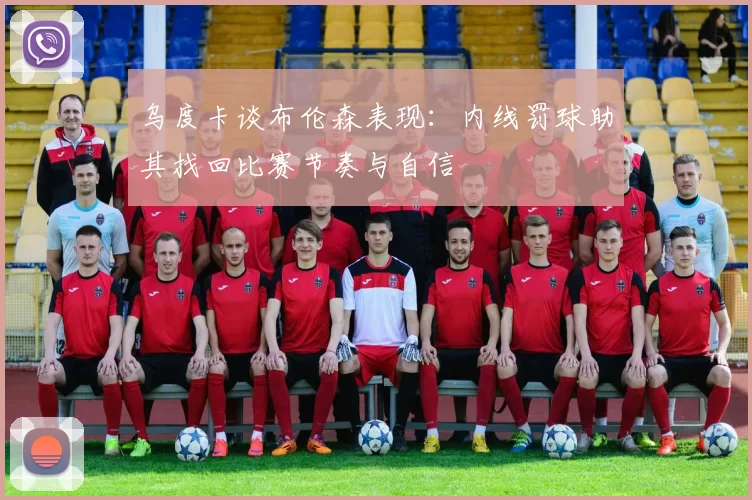 乌度卡谈布伦森表现：内线罚球助其找回比赛节奏与自信