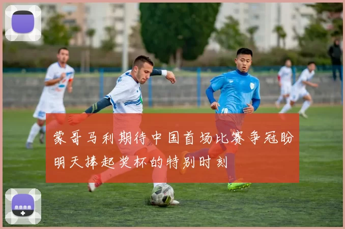蒙哥马利期待中国首场比赛争冠盼明天捧起奖杯的特别时刻