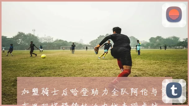 加盟骑士后哈登助力全队阿伦与莫布里双塔强势统治内线表现卓越