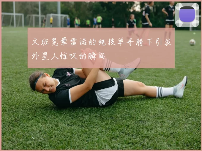 文班晃晕雷诺的绝技单手胯下引发外星人惊叹的瞬间