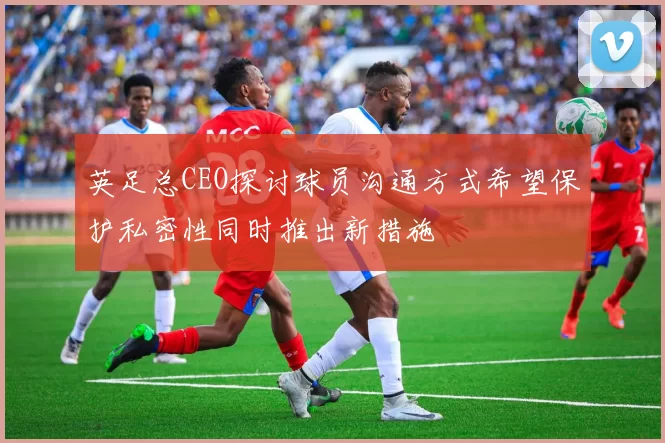 英足总CEO探讨球员沟通方式希望保护私密性同时推出新措施