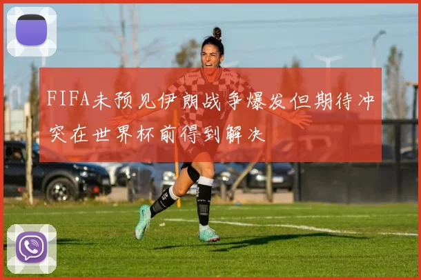 FIFA未预见伊朗战争爆发但期待冲突在世界杯前得到解决