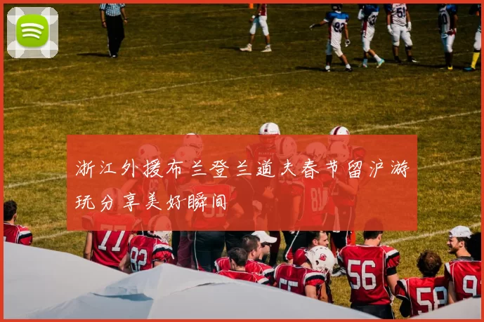浙江外援布兰登兰道夫春节留沪游玩分享美好瞬间