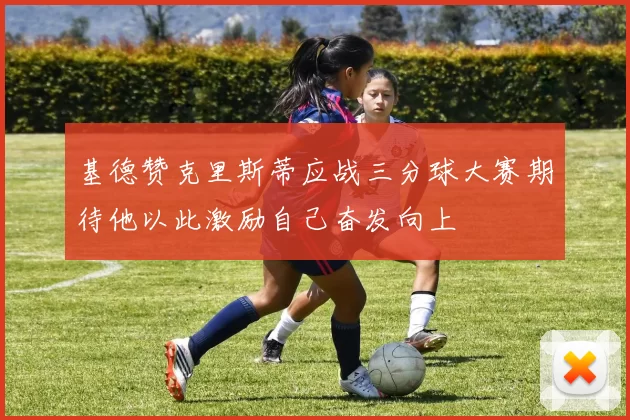 基德赞克里斯蒂应战三分球大赛期待他以此激励自己奋发向上