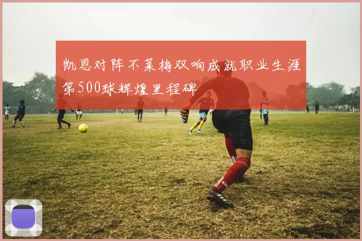 凯恩对阵不莱梅双响成就职业生涯第500球辉煌里程碑