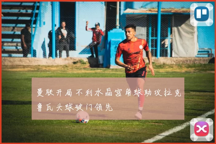 曼联开局不利水晶宫角球助攻拉克鲁瓦头球破门领先