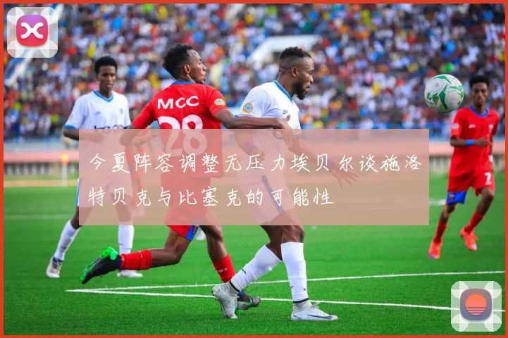 今夏阵容调整无压力埃贝尔谈施洛特贝克与比塞克的可能性