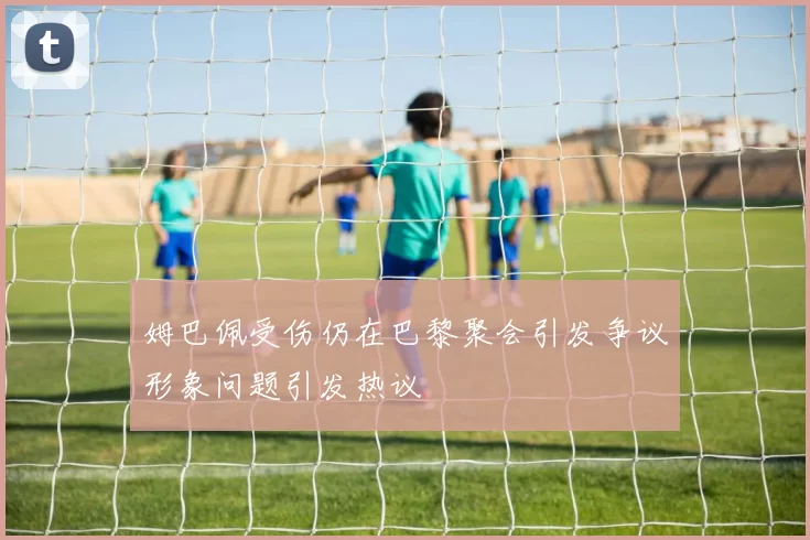 姆巴佩受伤仍在巴黎聚会引发争议形象问题引发热议
