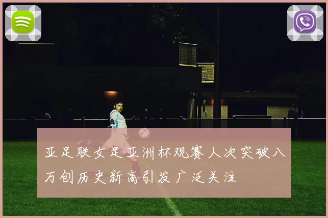 亚足联女足亚洲杯观赛人次突破八万创历史新高引发广泛关注