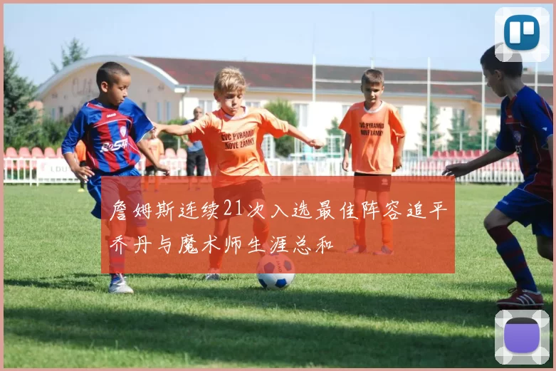 詹姆斯连续21次入选最佳阵容追平乔丹与魔术师生涯总和