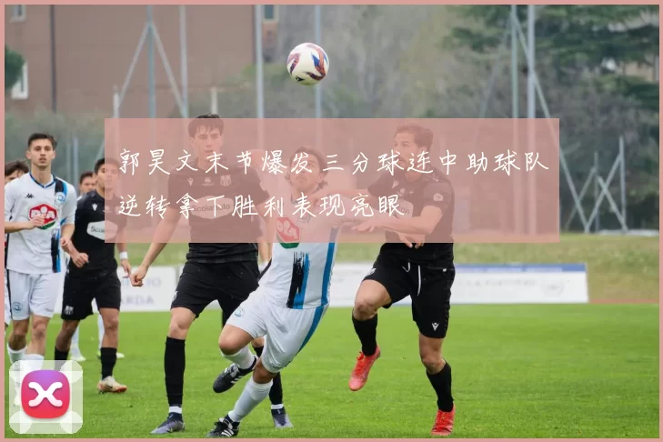 郭昊文末节爆发三分球连中助球队逆转拿下胜利表现亮眼