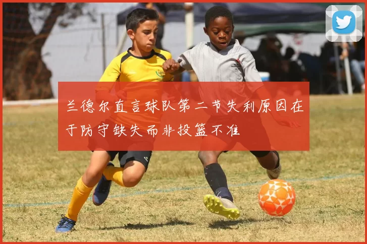 兰德尔直言球队第二节失利原因在于防守缺失而非投篮不准