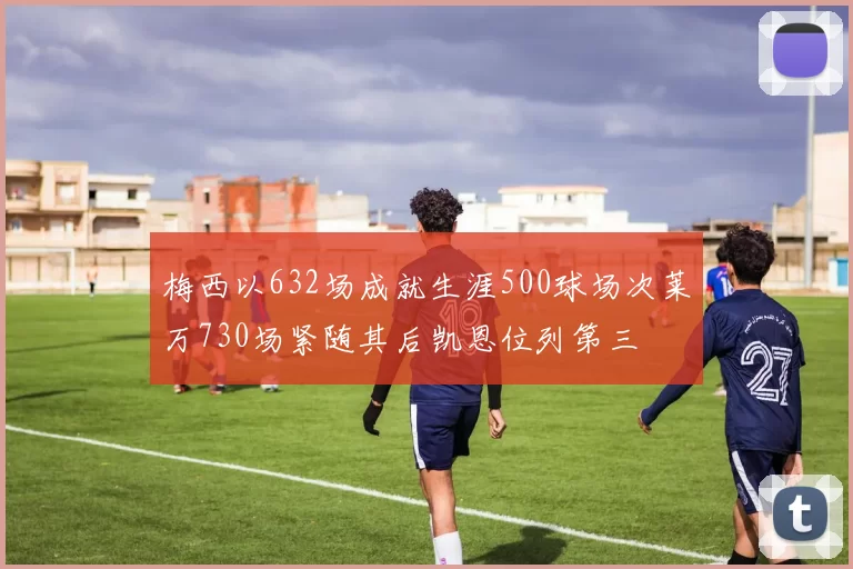 梅西以632场成就生涯500球场次莱万730场紧随其后凯恩位列第三