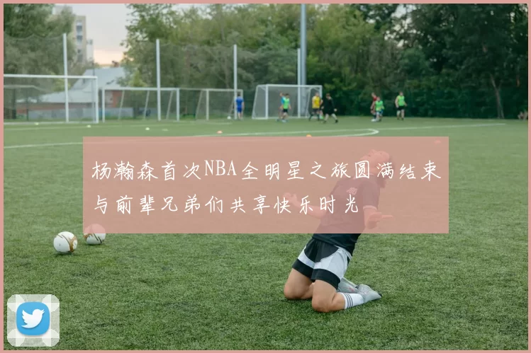 杨瀚森首次NBA全明星之旅圆满结束与前辈兄弟们共享快乐时光
