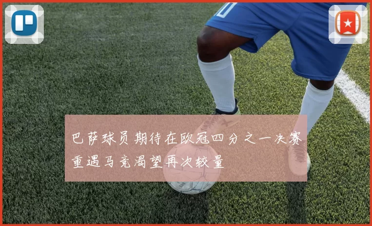 巴萨球员期待在欧冠四分之一决赛重遇马竞渴望再次较量