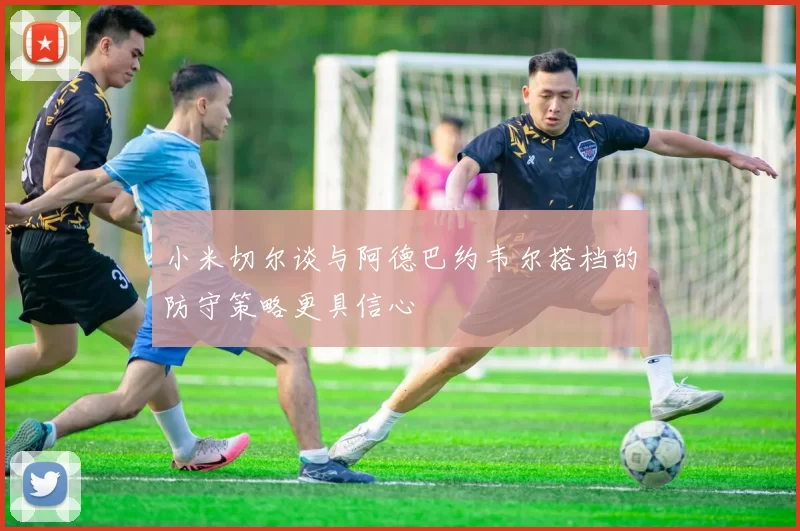 小米切尔谈与阿德巴约韦尔搭档的防守策略更具信心