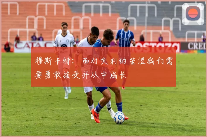 穆斯卡特：面对失利的苦涩我们需要勇敢接受并从中成长